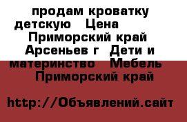 продам кроватку детскую › Цена ­ 3 000 - Приморский край, Арсеньев г. Дети и материнство » Мебель   . Приморский край